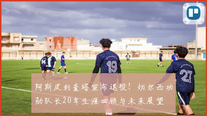 阿斯皮利奎塔宣布退役！切尔西功勋队长20年生涯回顾与未来展望