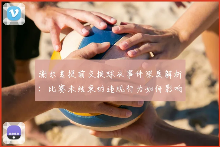 谢尔基提前交换球衣事件深度解析：比赛未结束的违规行为如何影响球队纪律与整体士气