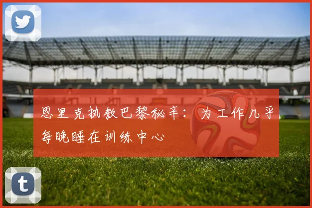 恩里克执教巴黎秘辛:为工作几乎每晚睡在训练中心