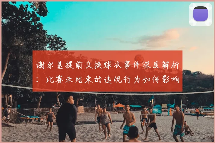 谢尔基提前交换球衣事件深度解析:比赛未结束的违规行为如何影响球队纪律与整体士气