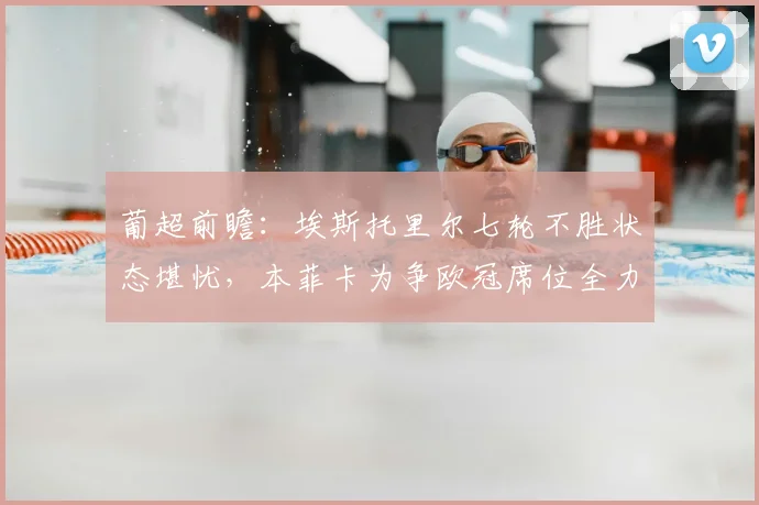 葡超前瞻：埃斯托里尔七轮不胜状态堪忧，本菲卡为争欧冠席位全力出击