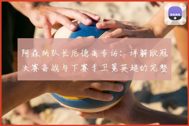 阿森纳队长厄德高专访：详解欧冠决赛备战与下赛季卫冕英超的完整计划