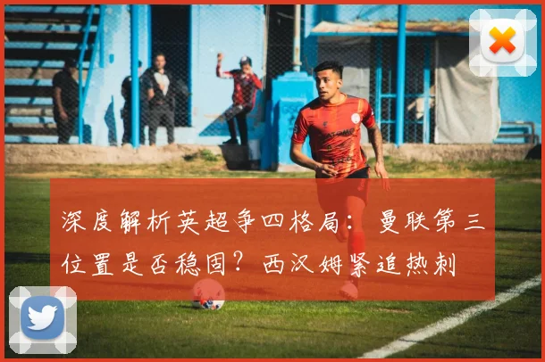 深度解析英超争四格局：曼联第三位置是否稳固？西汉姆紧追热刺