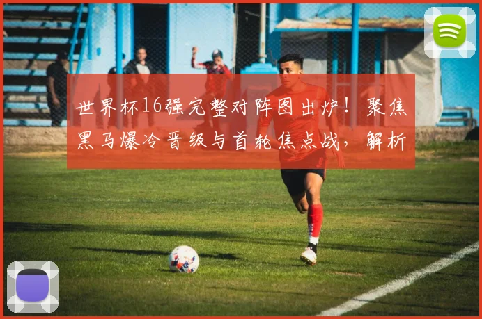 世界杯16强完整对阵图出炉!聚焦黑马爆冷晋级与首轮焦点战,解析各队核心球员状态
