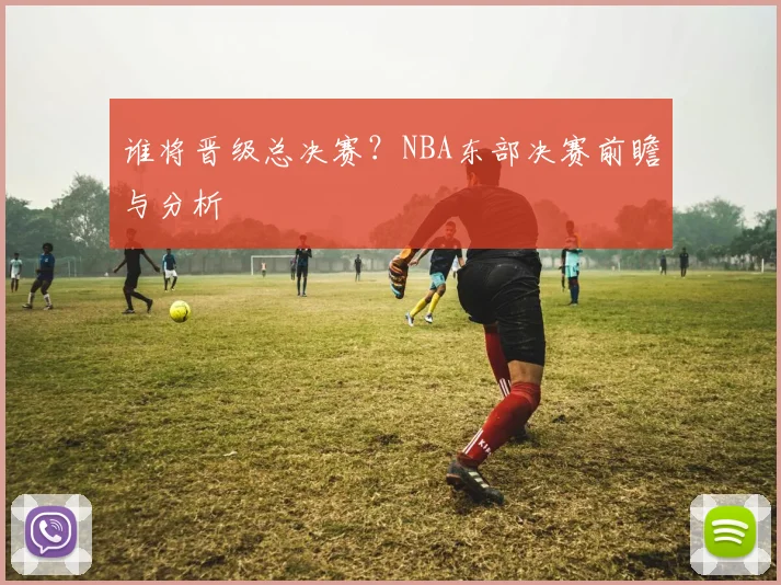 谁将晋级总决赛？NBA东部决赛前瞻与分析