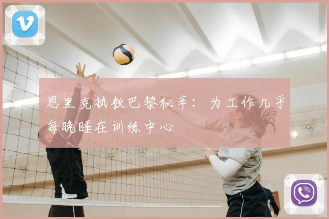 恩里克执教巴黎秘辛：为工作几乎每晚睡在训练中心
