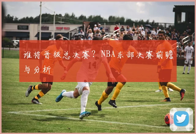 谁将晋级总决赛?NBA东部决赛前瞻与分析